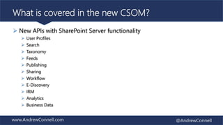 www.AndrewConnell.com @AndrewConnell
What is covered in the new CSOM?
 New APIs with SharePoint Server functionality
 User Profiles
 Search
 Taxonomy
 Feeds
 Publishing
 Sharing
 Workflow
 E-Discovery
 IRM
 Analytics
 Business Data
 