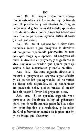 1 9 6
A r t . 9 8 . E l p r o y e c t o que f u e r e aproba-
do se e s t e n d e r á e n f o r m a de l e y , y firmado
p o r e l p r e s i d e n t e y s e c r e t a r i o s del congreso
s e p a s a r á a l g o b e r n a d o r d e l e s t a d o , q u i e n den-
t r o de d i e z d i a s p o d r á h a c e r l a s observacio-
n e s q u e l e p a r e z c a n , o y e n d o a n t e s a l conse-
j o del g o b i e r n o .
A r t . 9 9 . S i el g o b e r n a d o r h i c i e r e obser-
v a c i o n e s s o b r e a l g ú n p r o y e c t o lo devolverá
a l c o n g r e s o , esponiendo p o r e s c r i t o l a s razo-
nes que t e n g a que o p o n e r . E l c o n g r e s o vol-
v e r á á d i s c u t i r el p r o y e c t o , y e l g o b i e r n o po-
d r á n o m b r a r e l o r a d o r que q u i e r a p a r a que
a s i s t a á l a s d i s c u s i o n e s y h a b l e en ellas.
A r t . 1 0 0 . E n e s t a s e g u n d a d i s c u s i ó n se
v o t a r á el p r o y e c t o e n s e c r e t o y p o r cédulas,
y no se t e n d r á p o r a p r o b a d o , s i no votan á
s u f a v o r seis d i p u t a d o s , s i los concurrentes
n o p a s a n de o c h o , y s i es m a y o r e l número
h a n de v o t a r á f a v o r d e l p r o y e c t o siete.
A r t . 101. S i se a p r u e b a s e g u n d a vez el
p r o y e c t o se d e v o l v e r á l a l e y a l gobernador
p a r a que i n m e d i a t a m e n t e p r o c e d a á s u solem-
n e p r o m u l g a c i ó n y c i r c u l a c i ó n , y lo mismo
h a r á el g o b e r n a d o r c u a n d o se l e p a s e una ley,
y n o t e n g a que o b s e r v a r .
 