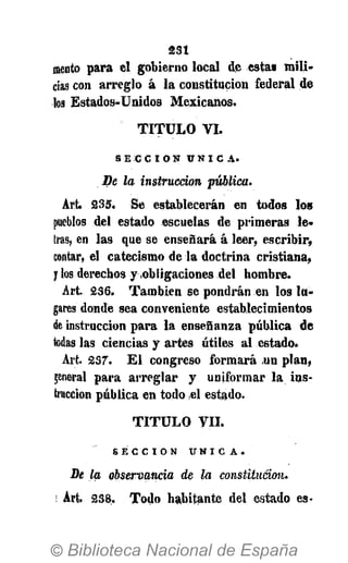 asi
mentó para el gobierno local de esta» mili-
cias con arreglo á la constitución federal de
los Estados-Unidos Mexicanos.
T I T U L O VI.
S E C C I Ó N Ú N I C A .
De la instrucción publica.
Art. 235. Se establecerán en todos los
pueblos del estado escuelas de primeras le-
tras, en las que se enseñará á leer, escribir,
contar, el catecismo de la doctrina cristiana,
y los derechos y obligaciones del hombre.
Art. 236. También se pondrán en los lu-
gares donde sea conveniente establecimientos
de instrucción para la enseñanza pública de
todas las ciencias y artes útiles al estado.
Art. 237. El congreso formará un plan,
general para arreglar y uniformar la ins-
trucción pública en todo el estado.
T I T U L O V I L
S E C C I Ó N Ú N I C A .
De la observancia de la constitución.
Art. 238. Todo habitante del estado es-
 