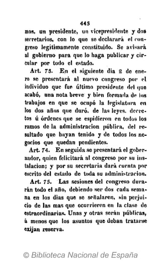 445
mos, un presidente, un vicepresidente y do»
secretarios, con lo que se declarará el con-
greso legítimamente constituido. Se avisará
al gobierno para que lo haga publicar y cir-
cular por todo el estado.
Art. 7 3 . En el siguiente dia 2 de ene-
ro se presentará al nuevo congreso por el
individuo que fue último presidente del que
acabó, una nota breve y bien formada de ios
trabajos en que se ocupó la legislatura en
los dos años que duró, de las leyes, decre-
tos ú órdenes que se espidieron en todos los
ramos de la administración pública, del re-
sultado que hayan tenido y de todos los ne-
gocios que quedan pendientes.
Art. 7 4 . En seguida se presentará el gober-
nador, quien felicitará al congreso por su ins-
talación; y por su secretaría dará cuenta por
escrito del estado de toda su administración.
Art. 75. Las sesiones del congreso dura-
rán todo el año, debiendo ser dos cada sema-
na en los dias que se señalaren, sin perjui-
cio de las mas que ocurrieren en la clase de
estraordinarias. Unas y otras serán públicas,
á menos que los asuntos que deban tratarse
exijan reserva.
 