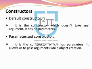 Constructors
• Default constructor:
 It is the constructor which doesn’t take any
argument. It has no parameters.
• Parameterized constructor:
 It is the constructor which has parameters. It
allows us to pass arguments while object creation.
 
