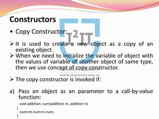 Constructors
• Copy Constructor:
 It is used to create a new object as a copy of an
existing object.
 When we need to initialize the variable of object with
the values of variable of another object of same type,
then we use concept of copy constructor.
 The copy constructor is invoked if:
a) Pass an object as an parameter to a call-by-value
function:
void addition::sum(addition m, addition n)
{
num=m.num+n.num;
}
 