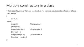 9
Multiple constructors in a class
• A class can have more than one constructors. For example, a class can be defined as follows:
class integer
{
int m, n;
public:
integer() //constructor 1
{ m=0; n=0;}
integer(int a, int b) //constructor 2
{ m = a; n = b; }
integer(integer &i) //constructor 3
{ m = i.m; n = i.n; }
};
 