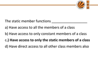 The static member functions __________________
a) Have access to all the members of a class
b) Have access to only constant members of a class
c.) Have access to only the static members of a class
d) Have direct access to all other class members also
 