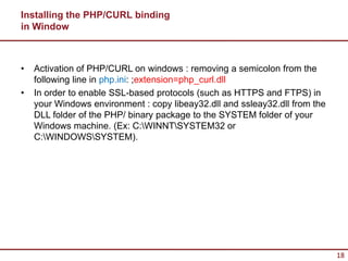 Installing the PHP/CURL binding
in Window



•   Activation of PHP/CURL on windows : removing a semicolon from the
    following line in php.ini: ;extension=php_curl.dll
•   In order to enable SSL-based protocols (such as HTTPS and FTPS) in
    your Windows environment : copy libeay32.dll and ssleay32.dll from the
    DLL folder of the PHP/ binary package to the SYSTEM folder of your
    Windows machine. (Ex: C:WINNTSYSTEM32 or
    C:WINDOWSSYSTEM).




                                                                             18
 