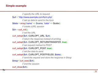 Simple example

                     // specify the URL to request
         $url = 'http://www.example.com/form.php';
                     // set up data to send to the form
         $data = array('name' => $name, 'color' => $color);
                     // create cURL session
         $ch = curl_init();
                     // set the URL
         curl_setopt($ch, CURLOPT_URL, $url);
                     // return the response instead of printing
         curl_setopt($ch, CURLOPT_RETURNTRANSFER, true);
                     // set request method to POST
         curl_setopt($ch, CURLOPT_POST, true);
                     // set the data to send
         curl_setopt($ch, CURLOPT_POSTFIELDS, $data);
                     // send the request and store the response in $resp
         $resp= curl_exec($ch);
                     // end the session
         curl_close($ch);
?>
                                                                           21
 
