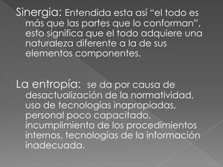 Sinergia: Entendida esta así “el todo es
  más que las partes que lo conforman”,
  esto significa que el todo adquiere una
  naturaleza diferente a la de sus
  elementos componentes.


La entropía: se da por causa de
  desactualización de la normatividad,
  uso de tecnologías inapropiadas,
  personal poco capacitado,
  incumplimiento de los procedimientos
  internos, tecnologías de la información
  inadecuada.
 
