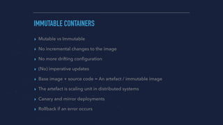 IMMUTABLE CONTAINERS
▸ Mutable vs Immutable
▸ No incremental changes to the image
▸ No more drifting conﬁguration
▸ (No) imperative updates
▸ Base image + source code = An artefact / immutable image
▸ The artefact is scaling unit in distributed systems
▸ Canary and mirror deployments
▸ Rollback if an error occurs
 
