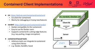 Containerd Client Implementations
OS
container image tasks
namespace
leases version
introspection
events diff
Server
plugins runtimes
ctr, nerdctl, Docker, etc
containerd
API
Client lib
● ctr: https://github.com/containerd/containerd
• CLI client for containerd
• Mainly for debugging or trying new features
● nerdctl: https://github.com/containerd/nerdctl
• Docker-compatible CLI for containerd
• Easy to use for Docker users
• Supports containerd’s cutting-edge features
(e.g. lazy pulling, image encryption)
● containerd-based tools
• Arbitrary tools can integrate to containerd
using client library
• e.g. Docker, BuildKit, faasd
 