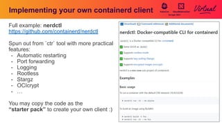 Implementing your own containerd client
Full example: nerdctl
https://github.com/containerd/nerdctl
Spun out from `ctr` tool with more practical
features:
- Automatic restarting
- Port forwarding
- Logging
- Rootless
- Stargz
- OCIcrypt
- …
You may copy the code as the
“starter pack” to create your own client :)
 