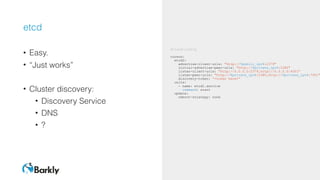 etcd
• Easy.
• “Just works”
• Cluster discovery:
• Discovery Service
• DNS
• ?
#cloud-config
coreos:
etcd2:
advertise-client-urls: "http://$public_ipv4:2379"
initial-advertise-peer-urls: "http://$private_ipv4:2380"
listen-client-urls: "http://0.0.0.0:2379,http://0.0.0.0:4001"
listen-peer-urls: "http://$private_ipv4:2380,http://$private_ipv4:7001"
discovery-token: “<token here>”
units:
- name: etcd2.service
command: start
update:
reboot-strategy: none
 