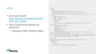 etcd
• etcd-aws-cluster 
https://github.com/MonsantoCo/
etcd-aws-cluster
• Uses Autoscaling groups for
discovery
• Requires IAM Instance Roles
#cloud-config
coreos:
etcd2:
advertise-client-urls: "http://$public_ipv4:2379"
initial-advertise-peer-urls: "http://$private_ipv4:2380"
listen-client-urls: "http://0.0.0.0:2379,http://0.0.0.0:4001"
listen-peer-urls: "http://$private_ipv4:2380,http://$private_ipv4:7001"
units:
- name: etcd2.service
command: stop
- name: etcd-peers.service
command: start
content: |
[Unit]
Description=Write a file with the etcd peers that we should
bootstrap to
Requires=docker.service
After=docker.service
[Service]
Restart=on-failure
RestartSec=10
TimeoutStartSec=300
ExecStartPre=/usr/bin/docker pull registry.barklyprotects.com/
kubernetes/etcd-aws-cluster:latest
ExecStartPre=/usr/bin/docker run --rm=true -v /etc/sysconfig/:/etc/
sysconfig/ registry.barklyprotects.com/kubernetes/etcd-aws-cluster:latest
ExecStart=/usr/bin/systemctl start etcd2
write_files:
- path: /etc/systemd/system/etcd2.service.d/30-etcd_peers.conf
permissions: 0644
content: |
[Service]
# Load the other hosts in the etcd leader autoscaling group from file
EnvironmentFile=/etc/sysconfig/etcd-peers
 