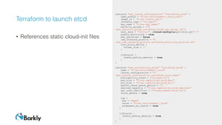 Terraform to launch etcd
• References static cloud-init files
resource "aws_launch_configuration" "terraform_etcd" {
name_prefix = "${var.environment}_etcd_conf-"
image_id = "${var.coreos_ami}"
instance_type = "t2.small"
key_name = "${var.key_name}"
security_groups = ["$
{aws_security_group.terraform_etcd2_sec_group.id}"]
user_data = "${file("../cloud-config/output/etcd.yml")}"
enable_monitoring = true
ebs_optimized = false
iam_instance_profile = "$
{aws_iam_instance_profile.terraform_etcd_role_profile.id}"
root_block_device {
volume_size = 20
}
lifecycle {
create_before_destroy = true
}
}
resource "aws_autoscaling_group" "terraform_etcd" {
name = "${var.environment}_etcd"
launch_configuration = "$
{aws_launch_configuration.terraform_etcd.name}"
availability_zones = ["us-east-1c"]
max_size = "${var.capacities_etcd_max}"
min_size = "${var.capacities_etcd_min}"
health_check_grace_period = 300
desired_capacity = "${var.capacities_etcd_desired}"
vpc_zone_identifier = ["${aws_subnet.etcd.id}"]
force_delete = true
tag {
key = "Name"
value = "${var.environment}_etcd"
propagate_at_launch = true
}
lifecycle {
create_before_destroy = true
}
}
 