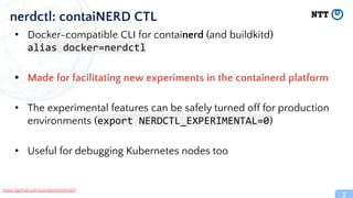 2
nerdctl: contaiNERD CTL
• Docker-compatible CLI for containerd (and buildkitd)
alias docker=nerdctl
• Made for facilitating new experiments in the containerd platform
• The experimental features can be safely turned off for production
environments (export NERDCTL_EXPERIMENTAL=0)
• Useful for debugging Kubernetes nodes too
https://github.com/containerd/nerdctl
 