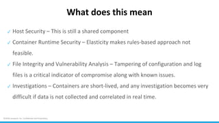 ©2018 Lacework, Inc. Confidential and Proprietary.
What does this mean
✓ Host Security – This is still a shared component
✓ Container Runtime Security – Elasticity makes rules-based approach not
feasible.
✓ File Integrity and Vulnerability Analysis – Tampering of configuration and log
files is a critical indicator of compromise along with known issues.
✓ Investigations – Containers are short-lived, and any investigation becomes very
difficult if data is not collected and correlated in real time.
 