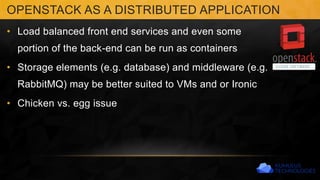 • Load balanced front end services and even some
portion of the back-end can be run as containers
• Storage elements (e.g. database) and middleware (e.g.
RabbitMQ) may be better suited to VMs and or Ironic
• Chicken vs. egg issue
OPENSTACK AS A DISTRIBUTED APPLICATION
 