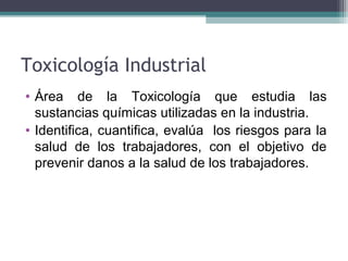 Toxicología Industrial
• Área de la Toxicología que estudia las
sustancias químicas utilizadas en la industria.
• Identifica, cuantifica, evalúa los riesgos para la
salud de los trabajadores, con el objetivo de
prevenir danos a la salud de los trabajadores.
 