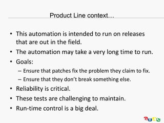 Product Line context…
• This automation is intended to run on releases
that are out in the field.
• The automation may take a very long time to run.
• Goals:
– Ensure that patches fix the problem they claim to fix.
– Ensure that they don’t break something else.
• Reliability is critical.
• These tests are challenging to maintain.
• Run-time control is a big deal.
 