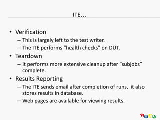 ITE…
• Verification
– This is largely left to the test writer.
– The ITE performs “health checks” on DUT.
• Teardown
– It performs more extensive cleanup after “subjobs”
complete.
• Results Reporting
– The ITE sends email after completion of runs, it also
stores results in database.
– Web pages are available for viewing results.
 