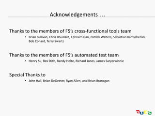 Acknowledgements …
Thanks to the members of F5’s cross-functional tools team
• Brian Sullivan, Chris Rouillard, Ephraim Dan, Patrick Walters, Sebastian Kamyshenko,
Bob Conard, Terry Swartz
Thanks to the members of F5’s automated test team
• Henry Su, Rex Stith, Randy Holte, Richard Jones, James Saryerwinnie
Special Thanks to
• John Hall, Brian DeGeeter, Ryan Allen, and Brian Branagan
 