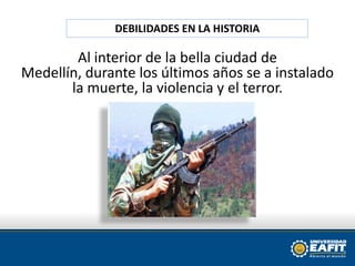 DEBILIDADES EN LA HISTORIAAl interior de la bella ciudad de Medellín, durante los últimos años se a instalado la muerte, la violencia y el terror. 