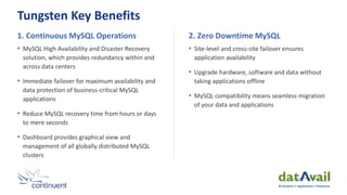Tungsten Key Benefits
1. Continuous MySQL Operations
• MySQL High Availability and Disaster Recovery
solution, which provides redundancy within and
across data centers
• Immediate failover for maximum availability and
data protection of business-critical MySQL
applications
• Reduce MySQL recovery time from hours or days
to mere seconds
• Dashboard provides graphical view and
management of all globally distributed MySQL
clusters
2. Zero Downtime MySQL
• Site-level and cross-site failover ensures
application availability
• Upgrade hardware, software and data without
taking applications offline
• MySQL compatibility means seamless migration
of your data and applications
 