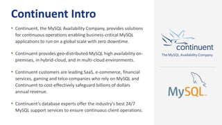 Continuent Intro
• Continuent, the MySQL Availability Company, provides solutions
for continuous operations enabling business-critical MySQL
applications to run on a global scale with zero downtime.
• Continuent provides geo-distributed MySQL high availability on-
premises, in hybrid-cloud, and in multi-cloud environments.
• Continuent customers are leading SaaS, e-commerce, financial
services, gaming and telco companies who rely on MySQL and
Continuent to cost-effectively safeguard billions of dollars
annual revenue.
• Continuent’s database experts offer the industry's best 24/7
MySQL support services to ensure continuous client operations.
The MySQL Availability Company
 