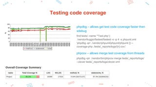 Testing code coverage
phpdbg – allows get test code coverage faster then
xdebug
find tests/ -name '*Test.php' |
./vendor/liuggio/fastest/fastest -o -p 4 -x phpunit.xml
'phpdbg -qrr ./vendor/phpunit/phpunit/phpunit {} --
coverage-php ./tests/_reports/logs/{n}.cov;'
phpcov – allows merge test coverage from threads
phpdbg -qrr ./vendor/bin/phpcov merge tests/_reports/logs/
--clover tests/_reports/logs/clover.xml
 