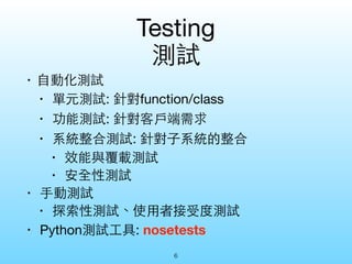 Testing 
測試 
• ⾃自動化測試 
• 單元測試: 針對function/class 
• 功能測試: 針對客⼾戶端需求 
• 系統整合測試: 針對⼦子系統的整合 
• 效能與覆載測試 
• 安全性測試 
• ⼿手動測試 
• 探索性測試、使⽤用者接受度測試 
• Python測試⼯工具: nosetests 
6 
 