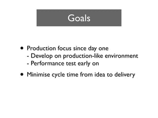 Goals


• Production focus since day one
  - Develop on production-like environment
  - Performance test early on
• Minimise cycle time from idea to delivery
 