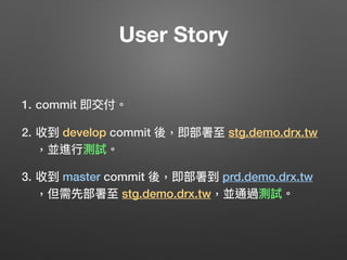 User Story
1. commit 即交付。
2. 收到 develop commit 後，即部署⾄至 stg.demo.drx.tw 
，並進⾏行行測試。
3. 收到 master commit 後，即部署到 prd.demo.drx.tw 
，但需先部署⾄至 stg.demo.drx.tw，並通過測試。
 