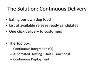 The Solution: Continuous Delivery
• Eating our own dog food
• List of available release ready candidates
• One click delivery to customers

• The Toolbox:
  – Continuous Integration (CI)
  – Automated Testing : Unit + Functional
  – Continuous Deployment
 