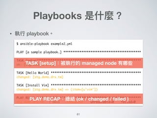 61
• 執⾏行行 playbook。
Playbooks 是什什麼？
$ ansible-playbook example2.yml
PLAY [a sample playbook.] *******************************************
TASK [setup]*********************************************************
ok: [stg.demo.drx.tw]
TASK [Hello World] **************************************************
changed: [stg.demo.drx.tw]
TASK [Install Vim] **************************************************
changed: [stg.demo.drx.tw] => (item=[u'vim'])
PLAY RECAP **********************************************************
stg.demo.drx.tw : ok=1 changed=2 unreachable=0 failed=0
TASK [setup]：被執⾏行行的 managed node 有哪些
PLAY RECAP：總結 (ok / changed / failed )
 