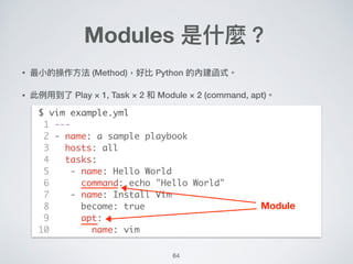 64
• 最⼩小的操作⽅方法 (Method)，好比 Python 的內建函式。
• 此例例⽤用到了了 Play × 1, Task × 2 和 Module × 2 (command, apt)。 
 
 
 
 
 
 
 
 
 
 
 
 
Modules 是什什麼？
$ vim example.yml
1 ---
2 - name: a sample playbook
3 hosts: all
4 tasks:
5 - name: Hello World
6 command: echo "Hello World"
7 - name: Install Vim
8 become: true
9 apt:
10 name: vim
Module
 