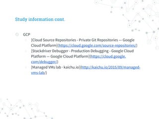Study information cont.
◎ GCP
○ [Cloud Source Repositories - Private Git Repositories — Google
Cloud Platform](https://cloud.google.com/source-repositories/)
○ [Stackdriver Debugger - Production Debugging - Google Cloud
Platform — Google Cloud Platform](https://cloud.google.
com/debugger/)
○ [Managed VMs lab · kaichu.io](http://kaichu.io/2015/09/managed-
vms-lab/)
 