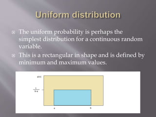  The uniform probability is perhaps the
simplest distribution for a continuous random
variable.
 This is a rectangular in shape and is defined by
minimum and maximum values.
 
