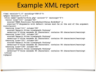 Example	
  XML	
  report
<?xml version="1.0" encoding="UTF-8"?>
<phpcs version="1.3.0">
 <file name="/path/to/file.php" errors="1" warnings="4">
  <error line="111" column="83"
    source="PEAR.Functions.ValidDefaultValue.NotAtEnd" s
    everity="5">Arguments with default values must be at   the end of the argument
list</error>
  <warning line="111" column="89"
    source="Generic.Files.LineLength.TooLong"
    severity="5">Line exceeds 80 characters; contains 88   characters</warning>
  <warning line="118" column="90"
    source="Generic.Files.LineLength.TooLong"
    severity="5">Line exceeds 80 characters; contains 89   characters</warning>
  <warning line="121" column="85"
    source="Generic.Files.LineLength.TooLong"
    severity="5">Line exceeds 80 characters; contains 84   characters</warning>
  <warning line="130" column="95"
    source="Generic.Files.LineLength.TooLong"
    severity="5">Line exceeds 80 characters; contains 94   characters</warning>
 </file>
</phpcs>




                                                                                     26
 
