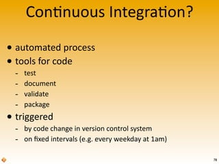 Con$nuous	
  Integra$on?

• automated	
  process
• tools	
  for	
  code
  -­‐   test
  -­‐   document
  -­‐   validate
  -­‐   package
• triggered
  -­‐ by	
  code	
  change	
  in	
  version	
  control	
  system
  -­‐ on	
  ﬁxed	
  intervals	
  (e.g.	
  every	
  weekday	
  at	
  1am)
                                                                           78
 