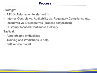 Process
Strategic:
• ATDD (Automation to start with)
• Internal Controls vs. Auditability vs. Regulatory Compliance etc.
• Incentives vs. Disincentives (process compliance)
• Customer focused Continuous Delivery
Tactical:
• Adopters and enthusiasts
• Training and Workshops to help
• Self service model
 