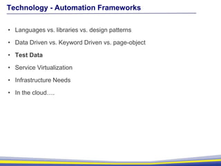 Technology - Automation Frameworks
• Languages vs. libraries vs. design patterns
• Data Driven vs. Keyword Driven vs. page-object
• Test Data
• Service Virtualization
• Infrastructure Needs
• In the cloud….
 