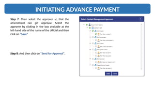 INITIATING ADVANCE PAYMENT
Step 7: Then select the approver so that the
amendment can get approval. Select the
approver by clicking in the box available at the
left-hand side of the name of the official and then
click on “Save”
Step 8: And then click on “Send for Approval”.
 