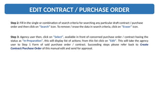 EDIT CONTRACT / PURCHASE ORDER
Step 2: Fill in the single or combination of search criteria for searching any particular draft contract / purchase
order and then click on “Search” icon. To remove / erase the data in search criteria, click on “Eraser” icon.
Step 3: Agency user then, click on “Select”, available in front of concerned purchase order / contract having the
status as “In-Preparation”, this will display list of actions; from this list click on “Edit”. This will take the agency
user to Step 1 Form of said purchase order / contract. Succeeding steps please refer back to Create
Contract/Purchase Order of this manual edit and send for approval.
 