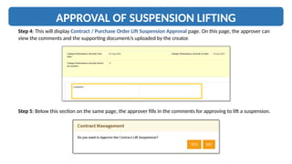 APPROVAL OF SUSPENSION LIFTING
Step 4: This will display Contract / Purchase Order Lift Suspension Approval page. On this page, the approver can
view the comments and the supporting document/s uploaded by the creator.
Step 5: Below this section on the same page, the approver fills in the comments for approving to lift a suspension.
 