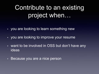 Contribute to an existing
project when…
• you are looking to learn something new
• you are looking to improve your resume
• want to be involved in OSS but don’t have any
ideas
• Because you are a nice person
 
