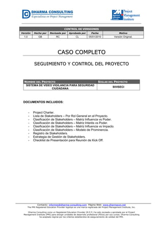 Contacto: informes@dharma-consulting.com Página Web: www.dharmacon.net
The PMI Registered Education Provider logotipo es una marca registrada del Project Management Institute, Inc.
Dharma Consulting como un Registered Education Provider (R.E.P.) ha sido revisada y aprobada por el Project
Management Institute (PMI) para otorgar unidades de desarrollo profesional (PDUs) por sus cursos. Dharma Consulting
ha aceptado regirse por los criterios establecidos de aseguramiento de calidad del PMI.
CONTROL DE VERSIONES
Versión Hecha por Revisada por Aprobada por Fecha Motivo
1.0 GB RC CL 05/01/2010 Versión Original.
CCAASSOO CCOOMMPPLLEETTOO
SSEEGGUUIIMMIIEENNTTOO YY CCOONNTTRROOLL DDEELL PPRROOYYEECCTTOO
NOMBRE DEL PROYECTO SIGLAS DEL PROYECTO
SISTEMA DE VIDEO VIGILANCIA PARA SEGURIDAD
CIUDADANA
SIVISECI
DOCUMENTOS INCLUIDOS:
- Project Charter.
- Lista de Stakeholders – Por Rol General en el Proyecto.
- Clasificación de Stakeholders – Matriz Influencia vs Poder.
- Clasificación de Stakeholders – Matriz Interés vs Poder.
- Clasificación de Stakeholders – Matriz Influencia vs Impacto.
- Clasificación de Stakeholders – Modelo de Prominencia.
- Registro de Stakeholders.
- Estrategia de Gestión de Stakeholders.
- Checklist de Presentación para Reunión de Kick Off.
 