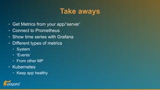 Take aways
• Get Metrics from your app/‘server’
• Connect to Prometheus
• Show time series with Grafana
• Different types of metrics
• System
• ‘Events’
• From other MP
• Kubernetes
• Keep app healthy
 