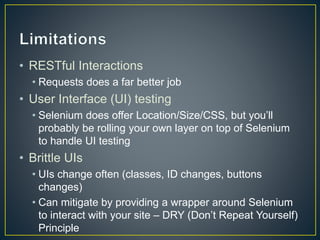 • RESTful Interactions
• Requests does a far better job
• User Interface (UI) testing
• Selenium does offer Location/Size/CSS, but you’ll
probably be rolling your own layer on top of Selenium
to handle UI testing
• Brittle UIs
• UIs change often (classes, ID changes, buttons
changes)
• Can mitigate by providing a wrapper around Selenium
to interact with your site – DRY (Don’t Repeat Yourself)
Principle
 