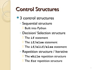 Control StructuresControl Structures
3 control structures
◦ Sequential structure
 Built into Python
◦ Decision/ Selection structure
 The if statement
 The if/else statement
 The if/elif/else statement
◦ Repetition structure / Iterative
 The while repetition structure
 The for repetition structure
3
 