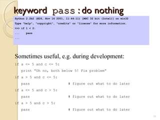 keywordkeyword passpass : do nothing: do nothing
55
Python 2.2b2 (#26, Nov 16 2001, 11:44:11) [MSC 32 bit (Intel)] on win32
Type "help", "copyright", "credits" or "license" for more information.
>>> if 1 < 2:
... pass
...
Sometimes useful, e.g. during development:
if a <= 5 and c <= 5:
print “Oh no, both below 5! Fix problem”
if a > 5 and c <= 5:
pass # figure out what to do later
if a <= 5 and c > 5:
pass # figure out what to do later
if a > 5 and c > 5:
pass # figure out what to do later
 