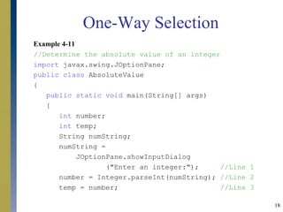 18
Example 4-11
//Determine the absolute value of an integer
import javax.swing.JOptionPane;
public class AbsoluteValue
{
public static void main(String[] args)
{
int number;
int temp;
String numString;
numString =
JOptionPane.showInputDialog
("Enter an integer:"); //Line 1
number = Integer.parseInt(numString); //Line 2
temp = number; //Line 3
One-Way Selection
 